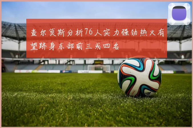 查尔莫斯分析76人实力强劲热火有望跻身东部前三或四名